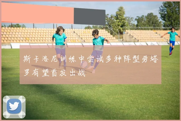 斯卡洛尼训练中尝试多种阵型劳塔罗有望首发出战
