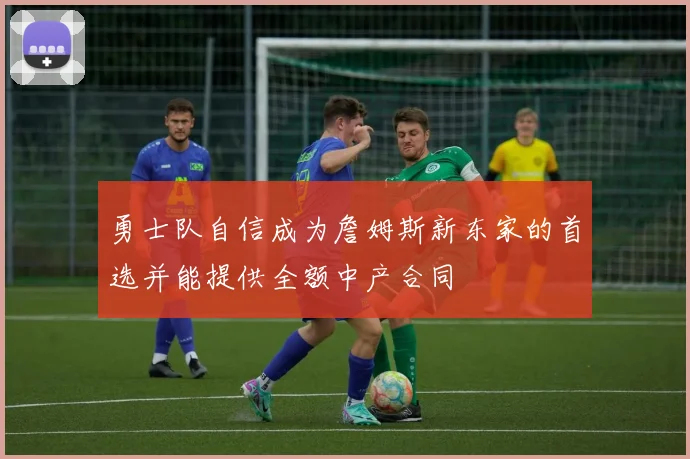 勇士队自信成为詹姆斯新东家的首选并能提供全额中产合同