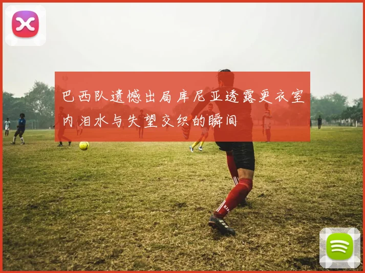 巴西队遗憾出局库尼亚透露更衣室内泪水与失望交织的瞬间