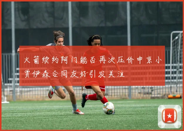 火箭续约阿门能否再次压价申京小贾伊森合同友好引发关注