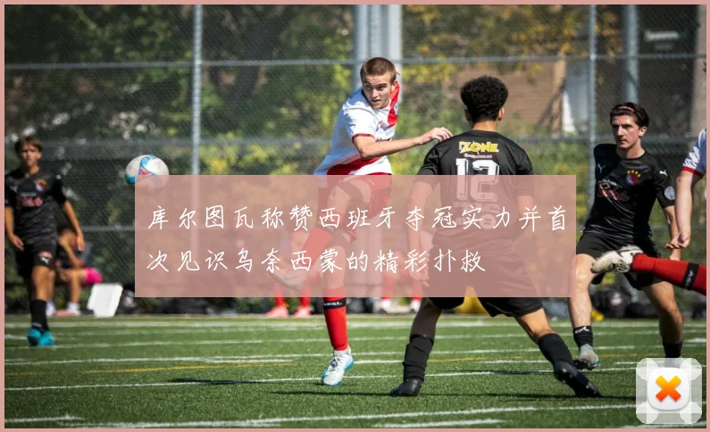 库尔图瓦称赞西班牙夺冠实力并首次见识乌奈西蒙的精彩扑救