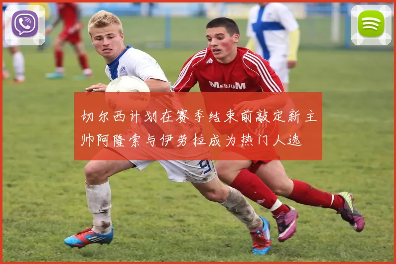 切尔西计划在赛季结束前敲定新主帅阿隆索与伊劳拉成为热门人选
