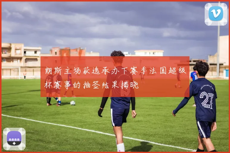 朗斯主场获选承办下赛季法国超级杯赛事的抽签结果揭晓