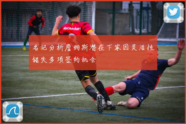 名记分析詹姆斯潜在下家因灵活性错失多项签约机会
