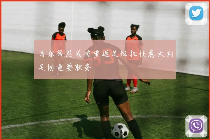 马尔蒂尼或将重返足坛担任意大利足协重要职务