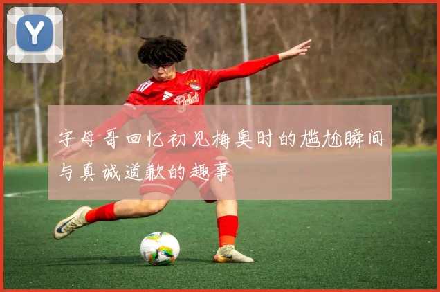 字母哥回忆初见梅奥时的尴尬瞬间与真诚道歉的趣事