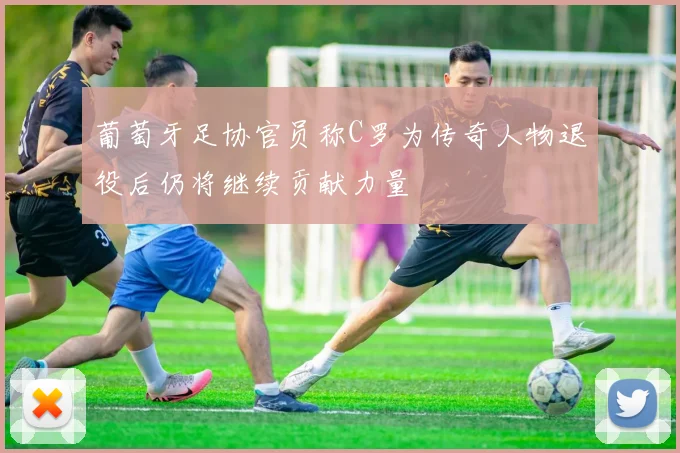 葡萄牙足协官员称C罗为传奇人物退役后仍将继续贡献力量