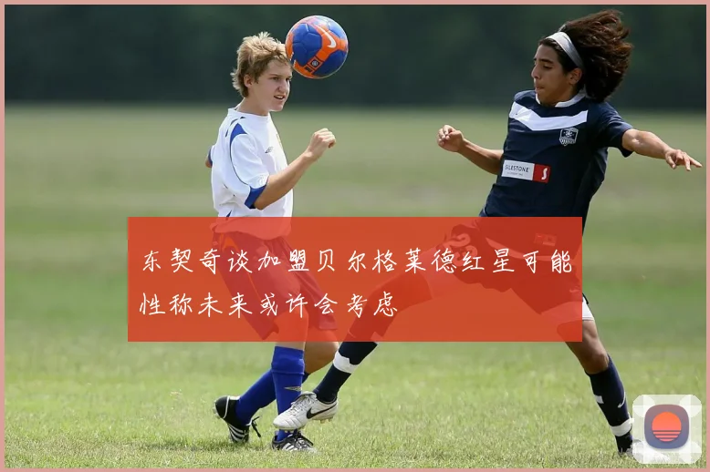 东契奇谈加盟贝尔格莱德红星可能性称未来或许会考虑