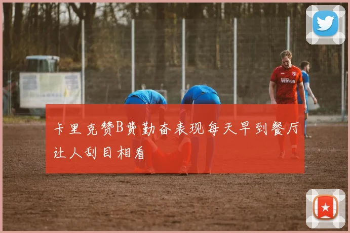 卡里克赞B费勤奋表现每天早到餐厅让人刮目相看