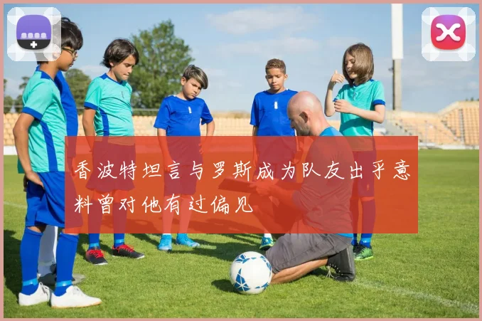 香波特坦言与罗斯成为队友出乎意料曾对他有过偏见