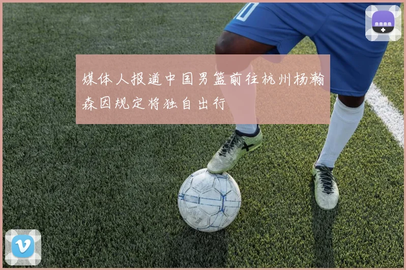 媒体人报道中国男篮前往杭州杨瀚森因规定将独自出行