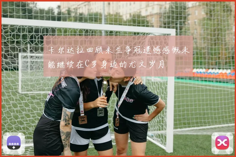 卡尔达拉回顾米兰争冠遗憾感慨未能继续在C罗身边的尤文岁月