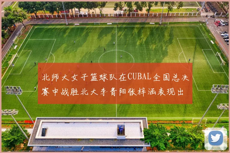 北师大女子篮球队在CUBAL全国总决赛中战胜北大李青阳张梓涵表现出色助力胜利