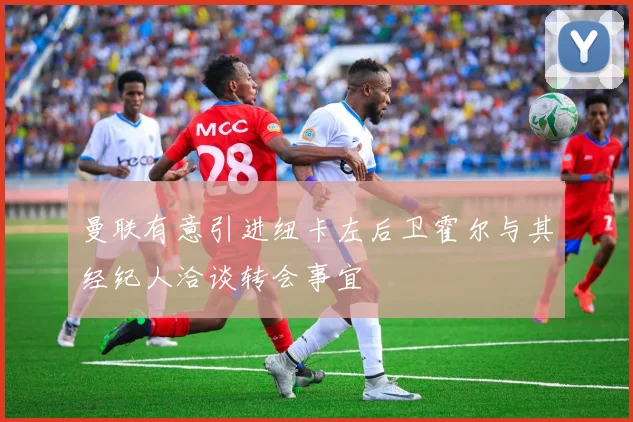曼联有意引进纽卡左后卫霍尔与其经纪人洽谈转会事宜