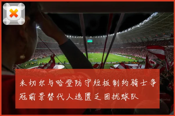 米切尔与哈登防守短板制约骑士争冠前景替代人选匮乏困扰球队