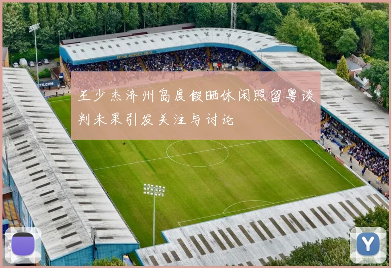 王少杰济州岛度假晒休闲照留粤谈判未果引发关注与讨论